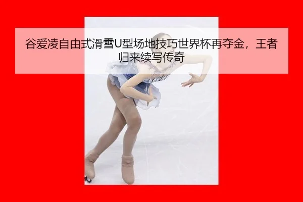 谷爱凌自由式滑雪U型场地技巧世界杯再夺金，王者归来续写传奇