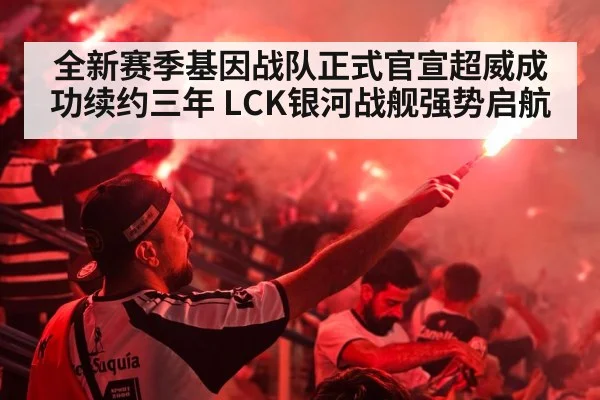 全新赛季基因战队正式官宣超威成功续约三年 LCK银河战舰强势启航